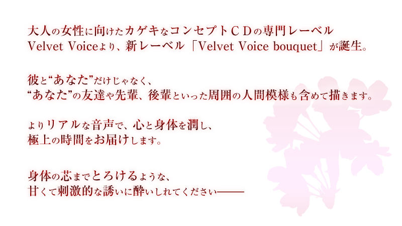 大人の女性に向けたカゲキなコンセプトＣＤの専門レーベルVelvet Voiceより、新レーベル「Velvet Voice bouquet」が誕生。彼と”あなた”だけじゃなく、”あなた”の友達や先輩、後輩といった周囲の人間模様も含めて描きます。よりリアルな音声で、心と身体を潤し、極上の時間をお届けします。身体の芯までとろけるような、甘くて刺激的な誘いに酔いしれてください―――