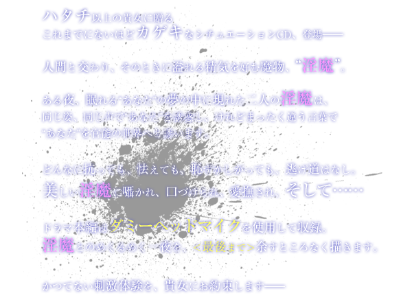 ハタチ以上の貴女に贈るこれまでにないほどカゲキなシチュエーションCD、登場――　人間と交わり、そのときに溢れる精気を好む魔物、“淫魔”。ある夜、眠れる“あなた”の夢の中に現れた二人の淫魔は、同じ姿、同じ声で“あなた”を誘惑し、けれどまったく違う言葉で“あなた”を官能の世界へと誘います。どんなに抗っても、怯えても、恥ずかしがっても、逃げ道はなし。美しい淫魔に囁かれ、口づけられ、愛撫され、そして……ドラマ本編はダミーヘッドマイクを使用して収録。淫魔とのめくるめく一夜を、＜最後まで＞余すところなく描きます。かつてない刺激体験を、貴女にお約束します――