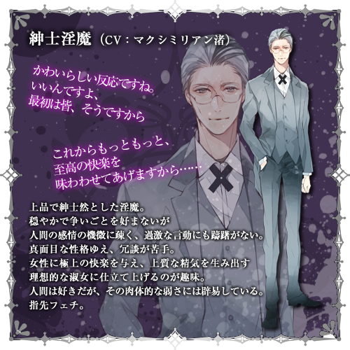 紳士淫魔（CV:マクシミリアン渚）　上品で紳士然とした淫魔。穏やかで争いごとを好まないが人間の感情の機微に疎く、過激な言動にも躊躇がない。真面目な性格ゆえ、冗談が苦手。女性に極上の快楽を与え、上質な精気を生み出す理想的な淑女に仕立て上げるのが趣味。人間は好きだが、その肉体的な弱さには辟易している。指先フェチ。