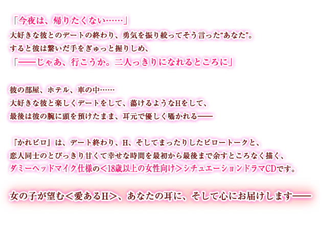 「今夜は、帰りたくない……」 大好きな彼とのデートの終わり、勇気を振り絞ってそう言った“あなた”。 すると彼は繋いだ手をぎゅっと握りしめ、 「――じゃあ、行こうか。二人っきりになれるところに」 彼の部屋、ホテル、車の中…… 大好きな彼と楽しくデートをして、蕩けるようなHをして、 最後は彼の腕に頭を預けたまま、耳元で優しく囁かれる―― 『かれピロ』は、デート終わり、H、そしてまったりしたピロートークと、 恋人同士のとびっきり甘くて幸せな時間を最初から最後まで余すところなく描く、 ダミーヘッドマイク仕様の＜18歳以上の女性向け＞シチュエーションドラマCDです。 女の子が望む＜愛あるH＞、あなたの耳に、そして心にお届けします――