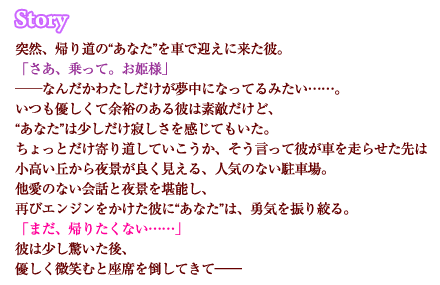 突然、仕事帰りの“あなた”を車で迎えに来た彼。「さあ、乗って。お姫様」なんだかわたしだけが夢中になってるみたい……。いつも優しくて余裕のある彼は素敵だけど、“あなた”は少しだけ寂しさを感じてもいた。ちょっとだけ寄り道していこうか、そう言って彼が車を走らせた先は小高い丘から夜景が良く見える、人気のない駐車場。他愛のない会話と夜景を堪能し、再びエンジンをかけた彼に“あなた”は、勇気を振り絞る。「まだ、帰りたくない……」彼は少し驚いた後、優しく微笑むと、座席を倒してきて――