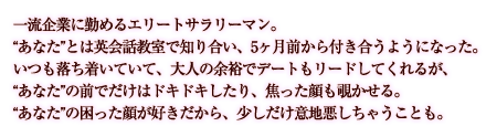 一流企業に勤めるエリートサラリーマン。“あなた”とは英会話教室で知り合い、３ヶ月前から付き合うようになった。いつも落ち着いていて、大人の余裕でデートもリードしてくれるが、“あなた”の前でだけはドキドキしたり、焦った顔も覗かせる。“あなた”の困った顔をが好きだから、少しだけ意地悪しちゃうことも。