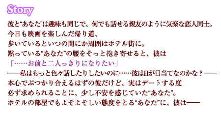 彼と“あなた”は趣味も同じで、何でも話せる親友のように気楽な恋人同士。今日も映画を楽しんだ帰り道、歩いているといつの間にか周囲はホテル街に。黙っている“あなた”の腰をそっと抱き寄せると、彼は
「……お前と二人っきりになりたい」――私はもっと色々話したりしたいのに……彼はHが目当てなのかな？――本心でぶつかり合えるはずの彼だけど、実はデートする度必ず求められることに、少し不安を感じていた“あなた”。ホテルの部屋でもよそよそしい態度をとる“あなた”に、彼は――