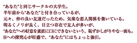 “あなた”と同じサークルの大学生。半年前から“あなた”と付き合っているが、元々、仲の良い友達だったため、気楽な恋人関係を築いている。明るくノリが良く、目立つ存在で友人が多いが、“あなた”への好意を素直に口にできないという、恥ずかしがりやな一面も。Hへの探究心が旺盛で、“あなた”にはちょっと強引。