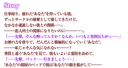 仕事帰り、疲れた“あなた”を待っている彼。ずっとサークルの後輩として接してきたけど、なかなか進展しない彼との関係……。―――恋人同士の関係になりたいのに―――……。「……先輩、そんな酔ってんすか？なんか、いつもと雰囲気ちがっ……」お酒の力を借りて、だんだんと積極的になっていく“あなた”。―――私じゃそんな気になれない―――？普段と違う“あなた”を見て、彼もいよいよ覚悟を決めて、「……先輩、ベッド……行きましょう……」“あなた”の部屋のベッドで彼は“あなた”の服を脱がして―――