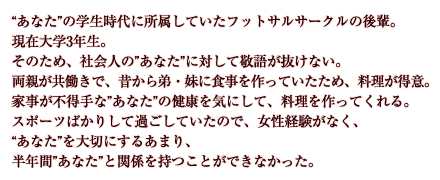 “あなた”の学生時代に所属していたフットサルサークルの後輩。現在大学3年生。そのため、社会人の”あなた”に対して敬語が抜けない。両親が共働きで、昔から弟・妹に食事を作っていたため、料理が得意。家事が不得手な”あなた”の健康を気にして、料理を作ってくれる。スポーツばかりして過ごしていたので、女性経験がなく、 “あなた”を大切にするあまり、半年間”あなた”と関係を持つことができなかった。