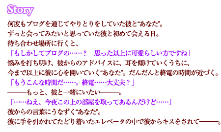 何度もブログを通じてやりとりをしていた彼と“あなた”。ずっと会ってみたいと思っていた彼と初めて会える日。待ち合わせ場所に行くと、「もしかしてブログの……？　思った以上に可愛らしい方ですね」悩みを打ち明け、彼からのアドバイスに、耳を傾けていくうちに、今まで以上に彼に心を開いていく“あなた”。だんだんと終電の時間が近づく。「もうこんな時間だ……。終電……大丈夫？」―――もっと、彼と一緒にいたい―――。「……ねえ、今夜この上の部屋を取ってあるんだけど……」彼からの言葉にうなずく“あなた”。彼に手を引かれてたどり着いたエレベータの中で彼からキスをされて―――。