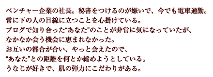 ベンチャー企業の社長。秘書をつけるのが嫌いで、今でも電車通勤。常に下の人の目線に立つことを心掛けている。ブログで知り合った“あなた”のことが非常に気になっていたが、なかなか会う機会に恵まれなかった。お互いの都合が合い、やっと会えたので、“あなた”との距離を何とか縮めようとしている。うなじが好きで、肌の弾力にこだわりがある。