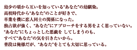 幼少の頃から互いを知っている“あなた”の幼馴染。高校時代から“あなた”のことが好きで、卒業を機に恋人同士の関係になった。独占欲が強く、“あなた”にアプローチをする男をよく思っていない。“あなた”にちょっとした悪戯を してしまうのも、すべて“あなた”の気を引きたいから。普段は俺様だが、“あなた”をとても大切に思っている。