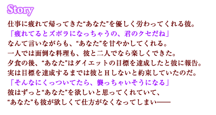 仕事に疲れて帰ってきた“あなた”を優しく労わってくれる彼。「疲れてるとズボラになっちゃうの、君のクセだね」なんて言いながらも、“あなた”を甘やかしてくれる。一人では面倒な料理も、彼と二人でなら楽しくできた。夕食の後、“あなた”はダイエットの目標を達成したと彼に報告。実は目標を達成するまでは彼とＨしないと約束していたのだ。「そんなにくっついてたら、襲っちゃいそうになる」彼はずっと“あなた”を欲しいと思ってくれていて、“あなた”も彼が欲しくて仕方がなくなってしまい――
