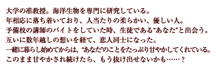 大学の准教授。海洋生物を専門に研究している。年相応に落ち着いており、人当たりの柔らかい、優しい人。予備校の講師のバイトをしていた時、生徒である“あなた”と出会う。互いに数年越しの想いを経て、恋人同士になった。一緒に暮らし始めてからは、“あなた”のことをたっぷり甘やかしてくれている。このまま甘やかされ続けたら、もう抜け出せないかも……？