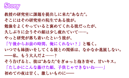 教授の研究室に課題を提出しに来た”あなた”。そこにはその研究室の院生である彼が。勉強をよくやっていると褒めてくれる彼だったが、久しぶりに会うその顔は少し疲れていて……。やっと研究が落ち着いたという彼が、「午後からお前の時間、俺にくれない？」と囁く。いつでも妹扱いをしてくる彼との関係は、なかなか進展しない。――私、もう大人だよ……？そう告げると、彼は”あなた”をぎゅっと抱き寄せ、甘いキス。「たしかにこんな蕩けた顔、子供じゃできないね……」初めての夜は甘く、激しいものに――