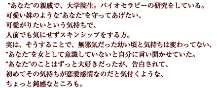 ”あなた”の親戚で、大学院生。バイオセラピーの研究をしている。可愛い妹のような”あなた”を守ってあげたい、可愛がりたいという気持ちで、人前でも気にせずスキンシップをする方。実は、そうすることで、無邪気だった幼い頃と気持ちは変わってない、”あなた”を女として意識していないと自分に言い聞かせていた。”あなた”のことはずっと大好きだったが、告白されて、初めてその気持ちが恋愛感情なのだと気付くような、ちょっと鈍感なところも。