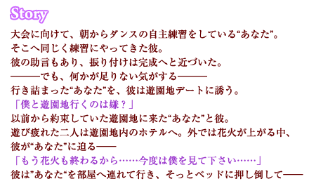 大会に向けて、朝からダンスの自主練習をしている“あなた”。そこへ同じく練習にやってきた彼。彼の助言もあり、振り付けは完成へと近づいた。―――でも、何かが足りない気がする―――行き詰まった“あなた”を、彼は遊園地デートに誘う。「僕と遊園地行くのは嫌？」以前から約束していた遊園地に来た“あなた”と彼。遊び疲れた二人は遊園地内のホテルへ。外では花火が上がる中、彼が“あなた”に迫る――「もう花火も終わるから……今度は僕を見て下さい……」彼は”あなた“を部屋へ連れて行き、そっとベッドに押し倒して――