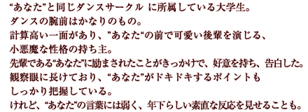 “あなた”と同じダンスサークル に所属している大学生。ダンスの腕前はかなりのもの。計算高い一面があり、”あなた“の前で可愛い後輩を演じる、小悪魔な性格の持ち主。先輩である“あなた”に励まされたことがきっかけで、好意を持ち、告白した。観察眼に長けており、“あなた”がドキドキするポイントもしっかり把握している。けれど、“あなた”の言葉には弱く、年下らしい素直な反応を見せることも。