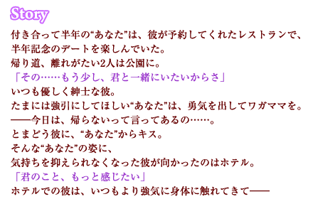 付き合って半年の“あなた”は、彼が予約してくれたレストランで、半年記念のデートを楽しんでいた。帰り道、離れがたい2人は公園に。「その……もう少し、君と一緒にいたいからさ」いつも優しく紳士な彼。たまには強引にしてほしい“あなた”は、勇気を出してワガママを。――今日は、帰らないって言ってあるの……。とまどう彼に、“あなた”からキス。そんな“あなた”の姿に、気持ちを抑えられなくなった彼が向かったのはホテル。「君のこと、もっと感じたい」ホテルでの彼は、いつもより強気に身体に触れてきて――