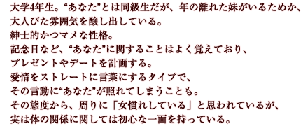 大学4年生。“あなた”とは同級生だが、年の離れた妹がいるためか、大人びた雰囲気を醸し出している。紳士的かつマメな性格。記念日など、“あなた”に関することはよく覚えており、プレゼントやデートを計画する。愛情をストレートに言葉にするタイプで、その言動に“あなた”が照れてしまうことも。その態度から、周りに「女慣れしている」と思われているが、実は体の関係に関しては初心な一面を持っている。