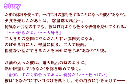 たまの休日を使って、一泊二日の旅行をすることになった彼と“あなた”。夕食を楽しんだあとは、 客室露天風呂へ。何気ない会話の中でも、彼は以前よりも色々な表情を見せてくれる。「……好きだよ。……大好き」二人きりの空間にだんだんと甘い雰囲気になる。のぼせる前にと、部屋に戻り、二人で晩酌。他愛ない話ができることを幸せに感じる“あなた”と彼。お酒の入った彼は、露天風呂の時のように、熱い眼差しで“あなた”を抱き締めて囁く。「浴衣、すごく似合ってるよ。綺麗だし……色っぽい」彼は“あなた”に甘い口づけを落とし、その浴衣に手をかけて――