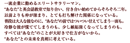 一流企業に勤めるエリートサラリーマン。“あなた”と英会話教室で知り合い、付き合い始めてからそろそろ二年。以前よりも仲が深まり、とても打ち解けた関係になっている。普段は大人な彼なのに、“あなた”の前ではついつい甘えてしまう一面も。冷静な彼が慌ててしまうのも、少し嫉妬深くなってしまうのも、すべては“あなた”のことが大好きで仕方がないから。“あなた”との未来を真剣に考えている。