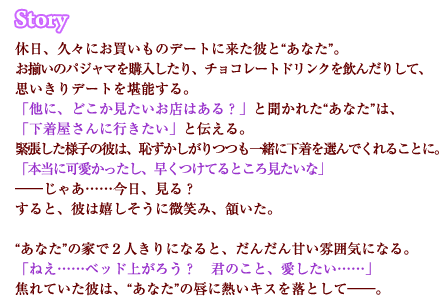 休日、久々にお買いものデートに来た彼と“あなた”。　お揃いのパジャマを購入したり、チョコレートドリンクを飲んだりして、思いきりデートを堪能する。「他に、どこか見たいお店はある？」と聞かれた“あなた”は、「下着屋さんに行きたい」と伝える。緊張した様子の彼は、恥ずかしがりつつも一緒に下着を選んでくれることに。「本当に可愛かったし、早くつけてるところ見たいな」――じゃあ……今日、見る？すると、彼は嬉しそうに微笑み、頷いた。“あなた”の家で２人きりになると、だんだん甘い雰囲気になる。「ねえ……ベッド上がろう？　君のこと、愛したい……」焦れていた彼は、“あなた”の唇に熱いキスを落として――。