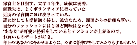 保育士を目指す、大学４年生。成績は優秀。就職先は、よくボランティアに行っていた近所の保育園にほぼ決まっている。誰に対しても愛情深く接し、誠実なため、周囲からの信頼も厚い。自分のファッションにはさほど興味はないが、“あなた”が可愛い格好をしているとテンションが上がるので、お買いものデートが好き。年上の“あなた”に合わせるように、たまに背伸びをしてみたりもするけれど、最後には結局“あなた”に甘えてしまう。