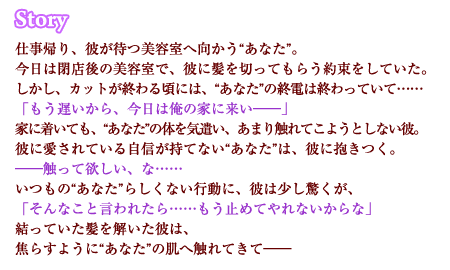 仕事帰り、彼が待つ美容室へ向かう“あなた”。今日は閉店後の美容室で、彼に髪を切ってもらう約束をしていた。しかし、カットが終わる頃には、“あなた”の終電は終わっていて……「もう遅いから、今日は俺の家に来い――」家に着いても、“あなた”の体を気遣い、あまり触れてこようとしない彼。彼に愛されている自信が持てない“あなた”は、彼に抱きつく。――触って欲しい、な……　いつもの“あなた”らしくない行動に、彼は少し驚くが、「そんなこと言われたら……もう止めてやれないからな」
結っていた髪を解いた彼は、焦らすように“あなた”の肌へ触れてきて――