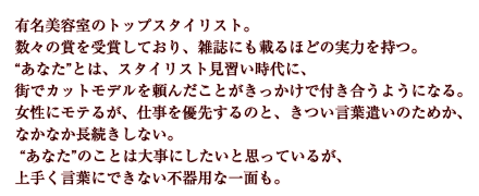 有名美容室のトップスタイリスト。数々の賞を受賞しており、雑誌にも載るほどの実力を持つ。“あなた”とは、スタイリスト見習い時代に、街でカットモデルを頼んだことがきっかけで付き合うようになる。女性にモテるが、仕事を優先するのと、きつい言葉遣いのためか、なかなか長続きしない。“あなた”のことは大事にしたいと思っているが、上手く言葉にできない不器用な一面も。
