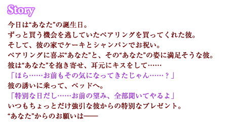 今日は“あなた”の誕生日。ずっと買う機会を逃していたペアリングを買ってくれた彼。そして、彼の家でケーキとシャンパンでお祝い。ペアリングに喜ぶ“あなた”と、その“あなた”の姿に満足そうな彼。彼は“あなた”を抱き寄せ、耳元にキスをして……「ほら……お前もその気になってきたじゃん……？」彼の誘いに乗って、ベッドへ。「特別な日だし……お前の望み、全部聞いてやるよ」いつもちょっとだけ強引な彼からの特別なプレゼント。“あなた”からのお願いは――