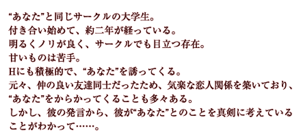 “あなた”と同じサークルの大学生。付き合い始めて、約二年が経っている。明るくノリが良く、サークルでも目立つ存在。甘いものは苦手。Hにも積極的で、“あなた”を誘ってくる。元々、仲の良い友達同士だったため、気楽な恋人関係を築いており、“あなた”をからかってくることも多々ある。しかし、彼の発言から、彼が“あなた”とのことを真剣に考えていることがわかって……。