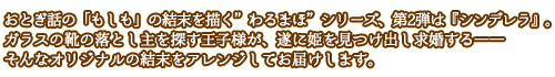 おとぎ話の「もしも」の結末を描く”わるまほ”シリーズ、第2弾は『シンデレラ』。ガラスの靴の落とし主を探す王子様が、遂に姫を見つけ出し求婚する――そんなオリジナルの結末をアレンジしてお届けします。