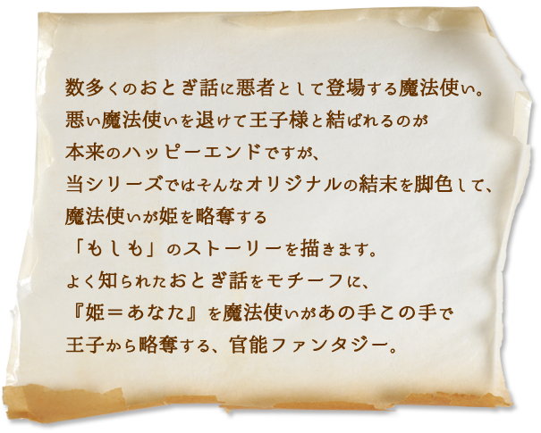 数多くのおとぎ話に悪者として登場する魔法使い。悪い魔法使いを退けて王子様と結ばれるのが本来のハッピーエンドですが、当シリーズではそんなオリジナルの結末を脚色して、魔法使いが姫を略奪する「もしも」のストーリーを描きます。よく知られたおとぎ話をモチーフに、『姫＝あなた』を魔法使いがあの手この手で王子から略奪する、官能ファンタジー。