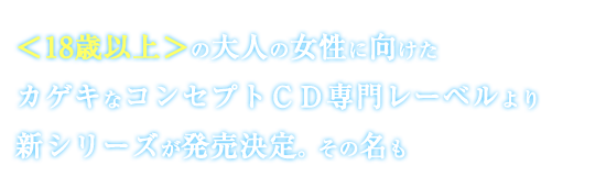 ＜18歳以上＞の大人の女性に向けたカゲキなコンセプトＣＤ専門レーベルより新シリーズが発売決定。その名も