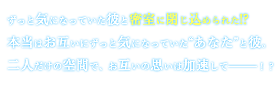 ずっと気になっていた彼と密室に閉じ込められた！？本当はお互いにずっと気になっていた“あなた”と彼。二人だけの空間で、お互いの思いは加速して―――！？