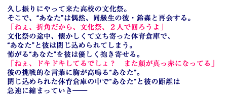 久し振りにやって来た高校の文化祭。そこで、“あなた”は偶然、同級生の彼・鈴森と再会する。「ねぇ、折角だから、文化祭、２人で回ろうよ」文化祭の途中、懐かしくて立ち寄った体育倉庫で、“あなた”と彼は閉じ込められてしまう。怖がる“あなた”を彼は優しく抱き寄せる。「ねぇ、ドキドキしてるでしょ？　また顔が真っ赤になってる」彼の挑戦的な言葉に胸が高鳴る“あなた”。閉じ込められた体育倉庫の中で“あなた”と彼の距離は急速に縮まっていき―――