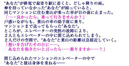 “あなた”が終電で最寄り駅に着くと、どしゃ降りの雨。傘を持っていなかった“あなた”が困っていると、同じマンションに住む葉山が乗った車が目の前に止まった。「……良かったら、乗って行きませんか？」戸惑いながらも、葉山の車の助手席に乗り、マンションまで送ってもらった”あなた“。ところが、エレベーターの突然の故障により、２人ともエレベーターの中に閉じ込められてしまう。２人だけの空間で、“あなた”と葉山の距離は急接近していく。「想いを告げたその日に……。あなたを抱きたいと言ったら……怒りますか……？」閉じ込められたマンションのエレベーターの中で“あなた”と彼は身体を重ねる――