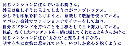 同じマンションに住んでいるお隣さん。外見は厳しそうに見えてしまうのがコンプレックス。少しでも印象を和らげようと、意識して敬語を使っている。アパレル会社でファッションデザイナーをしており、自分のブランドを持つことを目標として日々努力している。以前、なくしたペンダントを一緒に探してくれたことをきっかけに、同じマンションに住む“あなた”と喋るようになる。話すうちに次第に惹かれていき、いつしか恋心を抱くように。