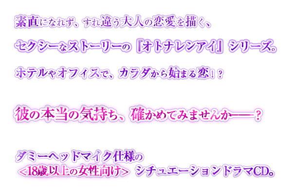 素直になれず、すれ違う大人の恋愛を描く、セクシーなストーリーの『オトナレンアイ』シリーズ。ホテルやオフィスで、カラダから始まる恋！？　彼の本当の気持ち、確かめてみませんか――？ダミーヘッドマイク仕様の＜18歳以上の女性向け＞シチュエーションドラマCD。