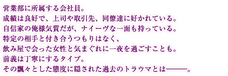 営業部に所属する会社員。成績は良好で、上司や取引先、同僚達に好かれている。自信家の俺様気質だが、ナイーヴな一面も持っている。特定の相手と付き合うつもりはなく、飲み屋で会った女性と気まぐれに一夜を過ごすことも。前義は丁寧にするタイプ。その飄々とした態度に隠された過去のトラウマとは―――。