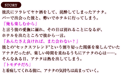 【ストーリー】彼氏にフラレてヤケ酒をして、泥酔してしまったアナタ。バーで出会った彼と、勢いでホテルに行ってしまう。「俺も楽しむから」と言う彼の愛撫に溺れ、その日は別れることになるが、ホテルを出たところで彼から一言。「あんたさえ良ければ、また会わない？」彼との“セックスフレンド”という割り切った関係を楽しんでいたアナタだったが、楽しい時間を重ねるうちにアナタの心は……。
そんなある日、アナタは熱を出してしまう。「トモダチだろ」と看病してくれる彼に、アナタの気持ちは高まっていく。