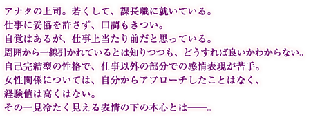 アナタの上司。若くして、課長職に就いている。仕事に妥協を許さず、口調もきつい。自覚はあるが、仕事上当たり前だと思っている。周囲から一線引かれているとは知りつつも、どうすれば良いかわからない。自己完結型の性格で、仕事以外の部分での感情表現が苦手。女性関係については、自分からアプローチしたことはなく、経験値は高くはない。その一見冷たく見える表情の下の本心とは――。