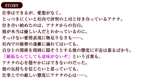 【ストーリー】仕事はできるが、愛想がなく、とっつきにくいと社内で評判の上司と付き合っているアナタ。付き合い始めたのは、アナタからの告白。彼が本当は優しい人だとわかっているのに、そっけない愛情表現に物足りなさも……。社内での秘密の逢瀬に溺れてはいても、自分との関係を周囲に隠そうとする彼の態度に不安は募るばかり。「嫉妬なんてしても意味がないぞ」という言葉も、アナタの心を穏やかにはできないのだった。彼の気持ちを信じたいと思っていても、仕事上での厳しい態度にアナタの心は……。