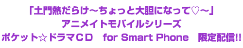 「土門熱だらけ～ちょっと大胆になって♡～」アニメイトモバイルシリーズ ポケット☆ドラマＣＤ　for Smart Phone　限定配信！！