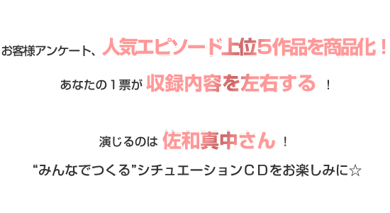 お客様アンケート、人気エピソード上位５作品を商品化！あなたの１票が収録内容を左右する！演じるのは佐和真中さん！“みんなでつくる”シチュエーションＣＤをお楽しみに☆