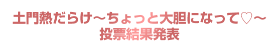  「土門熱だらけ～ちょっと大胆になって～」投票結果発表